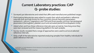Current Laboratory practices: CAP
Q- probe studies:
• Surveyed 500 laboratories and noted that 78% used manufacturers published ranges
• Participating laboratories were asked to supply their adult and pediatric reference
intervals (low and high limits) for four common clinical chemistry parameters
(potassium, calcium, magnesium andTSH) and three equally common hematological
parameters (hemoglobin, platelet count and activated partial thromboplastin time).
• Asked when and how these reference intervals were arrived at, how long since they
were last reviewed and the measuring platform for each analyte.
• Survey results revealed that a range of approaches were used to arrive at selected
reference intervals.
• Only a half of the laboratories reported analyzing samples from healthy individuals for
adult reference intervals.
VALENSTEIN E. ed. Quality Management in Clinical Laboratories; Promoting patient safety through risk reduction and continuous improvement, Chicago, Ill. College of American
Pathologists. 2005;99-104.
Friedberg RC, et al. Arch Pathol Lab Med. 2007;348-357.
 