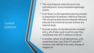 Current
practices
• The most frequent external source was
manufacturers' recommendations/package
inserts
• Even fewer (25 %) reported analyzing samples
in preparation of pediatric reference intervals.
The remaining laboratories adopted reference
intervals from external sources without any
internal study.
• Q probe studies of 163 laboratories revealed
only 5.5% of labs could recall the year they
revalidated their aPTT reference interval
• In another cohort of 116 laboratories, 42%
established their own RI for PT and aPTT
however only half did it for every change of
reagent lot
 