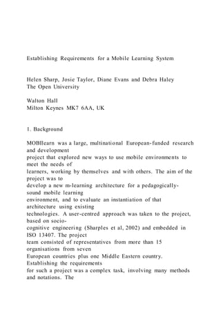 Establishing Requirements for a Mobile Learning System
Helen Sharp, Josie Taylor, Diane Evans and Debra Haley
The Open University
Walton Hall
Milton Keynes MK7 6AA, UK
1. Background
MOBIlearn was a large, multinational European-funded research
and development
project that explored new ways to use mobile environments to
meet the needs of
learners, working by themselves and with others. The aim of the
project was to
develop a new m-learning architecture for a pedagogically-
sound mobile learning
environment, and to evaluate an instantiation of that
architecture using existing
technologies. A user-centred approach was taken to the project,
based on socio-
cognitive engineering (Sharples et al, 2002) and embedded in
ISO 13407. The project
team consisted of representatives from more than 15
organisations from seven
European countries plus one Middle Eastern country.
Establishing the requirements
for such a project was a complex task, involving many methods
and notations. The
 