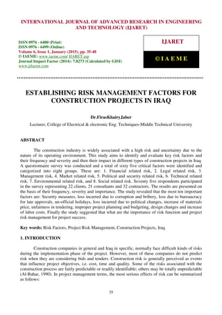 International Journal of Advanced Research in Engineering and Technology (IJARET), ISSN 0976 –
6480(Print), ISSN 0976 – 6499(Online), Volume 6, Issue 1, January (2015), pp. 35-48 © IAEME
35
ESTABLISHING RISK MANAGEMENT FACTORS FOR
CONSTRUCTION PROJECTS IN IRAQ
Dr.FirasKhairyJaber
Lecturer, College of Electrical & electronic Eng. Techniques-Middle Technical University
ABSTRACT
The construction industry is widely associated with a high risk and uncertainty due to the
nature of its operating environment. This study aims to identify and evaluate key risk factors and
their frequency and severity and then their impact in different types of construction projects in Iraq.
A questionnaire survey was conducted and a total of sixty five critical factors were identified and
categorized into eight groups. These are: 1. Financial related risk, 2. Legal related risk, 3.
Management risk, 4. Market related risk, 5. Political and security related risk, 6. Technical related
risk, 7. Environmental related risk, and 8. Social related risk. Seventy five respondents participated
in the survey representing 22 clients, 21 consultants and 32 contractors. The results are presented on
the basis of their frequency, severity and importance. The study revealed that the most ten important
factors are: Security measures, loss incurred due to corruption and bribery, loss due to bureaucracy
for late approvals, un-official holidays, loss incurred due to political changes, increase of materials
price, unfairness in tendering, improper project planning and budgeting, design changes and increase
of labor costs. Finally the study suggested that what are the importance of risk function and project
risk management for project success.
Key words: Risk Factors, Project Risk Management, Construction Projects, Iraq
1. INTRODUCTION
Construction companies in general and Iraq in specific, normally face difficult kinds of risks
during the implementation phase of the project. However, most of these companies do not predict
risk when they are considering bids and tenders. Construction risk is generally perceived as events
that influence project objectives, i.e. cost, time and quality. Some of the risks associated with the
construction process are fairly predictable or readily identifiable; others may be totally unpredictable
(Al-Bahar, 1990). In project management terms, the most serious effects of risk can be summarized
as follows:
INTERNATIONAL JOURNAL OF ADVANCED RESEARCH IN ENGINEERING
AND TECHNOLOGY (IJARET)
ISSN 0976 - 6480 (Print)
ISSN 0976 - 6499 (Online)
Volume 6, Issue 1, January (2015), pp. 35-48
© IAEME: www.iaeme.com/ IJARET.asp
Journal Impact Factor (2014): 7.8273 (Calculated by GISI)
www.jifactor.com
IJARET
© I A E M E
 