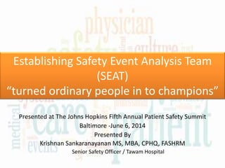 Establishing Safety Event Analysis Team
(SEAT)
“turned ordinary people in to champions”
Presented at The Johns Hopkins Fifth Annual Patient Safety Summit
Baltimore -June 6, 2014
Presented By
Krishnan Sankaranayanan MS, MBA, CPHQ, FASHRM
Senior Safety Officer / Tawam Hospital
 