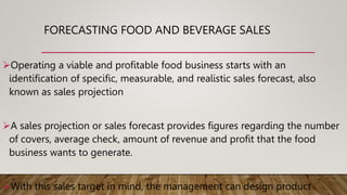 FORECASTING FOOD AND BEVERAGE SALES
Operating a viable and profitable food business starts with an
identification of specific, measurable, and realistic sales forecast, also
known as sales projection
A sales projection or sales forecast provides figures regarding the number
of covers, average check, amount of revenue and profit that the food
business wants to generate.
With this sales target in mind, the management can design product
 
