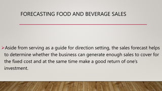 FORECASTING FOOD AND BEVERAGE SALES
Aside from serving as a guide for direction setting, the sales forecast helps
to determine whether the business can generate enough sales to cover for
the fixed cost and at the same time make a good return of one’s
investment.
 