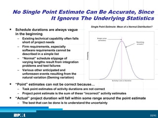 No Single Point Estimate Can Be Accurate, Since
It Ignores The Underlying Statistics
10/41
 Schedule durations are always vague
in the beginning
– Existing technical capability often falls
short of project needs
– Firm requirements, especially
software requirements cannot be
described in a simple list
– “Normal” schedule slippage of
varying lengths result from integration
problems and test failures
– Various other anticipated and
unforeseen events resulting from the
natural variation (Deming variation)
 “Point” estimates can not be correct because…
– Task point estimates of activity durations are not correct
– Project point estimate is the sum of these “incorrect” activity estimates
 “Actual” project duration will fall within some range around the point estimate
– The best that can be done is to understand the uncertainty
 