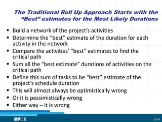 The Traditional Roll Up Approach Starts with the
“Best” estimates for the Most Likely Durations
 Build a network of the project’s activities
 Determine the “best” estimate of the duration for each
activity in the network
 Compare the activities’ “best” estimates to find the
critical path
 Sum all the “best estimate” durations of activities on the
critical path
 Define this sum of tasks to be “best” estimate of the
project’s schedule duration
 This will almost always be optimistically wrong
 Or it is pessimistically wrong
 Either way – it is wrong
11/41
 