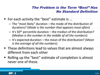 The Problem is the Term “Best” Has
No Standard Definition
 For each activity the “best” estimate is …
– The “most likely” duration – the mode of the distribution of
durations? (Mode is the number that appears most often)
– It’s 50th percentile duration – the median of the distribution?
(Median is the number in the middle of all the numbers)
– It’s expected duration – the mean of the distribution? (Mean
is the average of all the numbers)
 These definitions lead to values that are almost always
different from each other
 Rolling up the “best” estimate of completion is almost
never one of these.
12/41
 