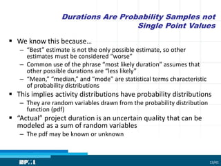 Durations Are Probability Samples not
Single Point Values
 We know this because…
– “Best” estimate is not the only possible estimate, so other
estimates must be considered “worse”
– Common use of the phrase “most likely duration” assumes that
other possible durations are “less likely”
– “Mean,” “median,” and “mode” are statistical terms characteristic
of probability distributions
 This implies activity distributions have probability distributions
– They are random variables drawn from the probability distribution
function (pdf)
 “Actual” project duration is an uncertain quality that can be
modeled as a sum of random variables
– The pdf may be known or unknown
13/41
 