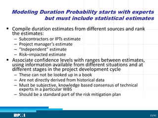 Modeling Duration Probability starts with experts
but must include statistical estimates
 Compile duration estimates from different sources and rank
the estimates:
– Subcontractors or IPTs estimate
– Project manager’s estimate
– “Independent” estimate
– Risk–impacted estimate
 Associate confidence levels with ranges between estimates,
using information available from different situations and at
different stages in the project development cycle
– These can not be looked up in a book
– Are not directly derived from historical data
– Must be subjective, knowledge based consensus of technical
experts in a particular WBS
– Should be a standard part of the risk mitigation plan
15/41
 