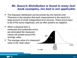 Mr. Gauss’s Distribution is found in many text
book examples, too bad is not applicable
16/41
 The Gaussian distribution can be proved (by the Central Limit
Theorem) in the situation that each measurement is the result of a
large amount of small, independent error sources. These errors have
to be of the same magnitude, and as often positive as negative.
 When a physical item is
measured and systematic errors
are eliminated the measured
values will spread around the
average value.
 The average value of a measured
value is the “best value.”
 