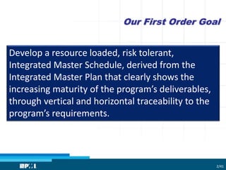 Our First Order Goal
Develop a resource loaded, risk tolerant,
Integrated Master Schedule, derived from the
Integrated Master Plan that clearly shows the
increasing maturity of the program’s deliverables,
through vertical and horizontal traceability to the
program’s requirements.
2/41
 