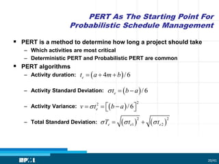 PERT As The Starting Point For
Probabilistic Schedule Management
20/41
 PERT is a method to determine how long a project should take
– Which activities are most critical
– Deterministic PERT and Probabilistic PERT are common
 PERT algorithms
– Activity duration:
– Activity Standard Deviation:
– Activity Variance:
– Total Standard Deviation:
 4 /6et a m b  
 /6et b a  
 
22
/6ev t b a     
   
2 2
1 2e e eT t t   
 