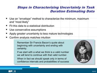 Steps in Characterizing Uncertainty in Task
Duration Estimating Data
26/41
 Use an “envelope” method to characterize the minimum, maximum
and “most likely”
 Fit this data to a statistical distribution
 Use conservative assumptions
 Apply greater uncertainty to less mature technologies
 Confirm analysis matches intuition
Remember Sir Francis Bacon’s quote about
beginning with uncertainty and ending with
certainty.
If we start with a what we think is a valid number
we will tend to continue with that valid number.
When in fact we should speak only in terms of
confidence intervals and probabilities of success
 