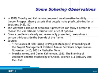 Some Sobering Observations
 In 1979, Tversky and Kahneman proposed an alternative to utility
theory. Prospect theory asserts that people make predictably irrational
decisions. [45], [52]
 The way that a choice of decisions is presented can sway a person to
choose the less rational decision from a set of options.
 Once a problem is clearly and reasonably presented, rarely does a
person think outside the bounds of the frame.
 Source:
– “The Causes of Risk Taking By Project Managers,” Proceedings of
the Project Management Institute Annual Seminars & Symposium
November 1–10, 2001 • Nashville, Tenn
– Tversky, Amos, and Daniel Kahneman. 1981. The Framing of
Decisions and the Psychology of Choice. Science 211 (January 30):
453–458
27/41
 