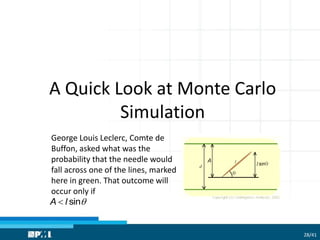 A Quick Look at Monte Carlo
Simulation
George Louis Leclerc, Comte de
Buffon, asked what was the
probability that the needle would
fall across one of the lines, marked
here in green. That outcome will
occur only if
sinA l 
28/41
 