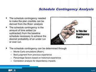 Schedule Contingency Analysis
31/41
 The schedule contingency needed
to make the plan credible can be
derived from the Risk+ analysis
 The schedule contingency is the
amount of time added (or
subtracted) from the baseline
schedule necessary to achieve the
desired probability of an under run
or over run.
 The schedule contingency can be determined through
– Monte Carlo simulations (Risk+)
– Best judgment from previous experience
– Percentage factors based on historical experience
– Correlation analysis for dependency impacts
Is This Our
Contingency
Plan ?
 