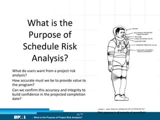 41/186
What is the
Purpose of
Schedule Risk
Analysis?
What do users want from a project risk
analysis?
How accurate must we be to provide value to
the program?
Can we confirm this accuracy and integrity to
build confidence in the projected completion
date?
: What is the Purpose of Project Risk Analysis?
Risk appears in all aspects of spaceflight
 