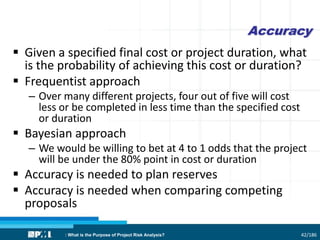 Accuracy
 Given a specified final cost or project duration, what
is the probability of achieving this cost or duration?
 Frequentist approach
– Over many different projects, four out of five will cost
less or be completed in less time than the specified cost
or duration
 Bayesian approach
– We would be willing to bet at 4 to 1 odds that the project
will be under the 80% point in cost or duration
 Accuracy is needed to plan reserves
 Accuracy is needed when comparing competing
proposals
42/186: What is the Purpose of Project Risk Analysis?
 