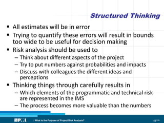 43/186
Structured Thinking
 All estimates will be in error
 Trying to quantify these errors will result in bounds
too wide to be useful for decision making
 Risk analysis should be used to
– Think about different aspects of the project
– Try to put numbers against probabilities and impacts
– Discuss with colleagues the different ideas and
perceptions
 Thinking things through carefully results in
– Which elements of the programmatic and technical risk
are represented in the IMS
– The process becomes more valuable than the numbers
: What is the Purpose of Project Risk Analysis?
 