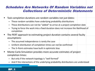 Schedules Are Networks Of Random Variables not
Collections of Deterministic Statements
 Task completion durations are random variables not just dates:
– These random variables have underlying probability distributions
– These distributions can not be “added” to arrive at a project completion date
– Trying to force the work into a fixed duration does not increase the likelihood of
completion
 The PERT approach to estimating project duration contains several faulty
assumptions:
– The assumed independence is rarely the case
– Uniform distribution of completion times can not be confirmed
– The 3–Point estimates have built in optimistic bias
 Monte Carlo Simulation provides more accurate estimates of project
completion times:
– But only if the network topology is “well formed”
– And if the interactions of the underlying probability distributions are understood
7/41
 