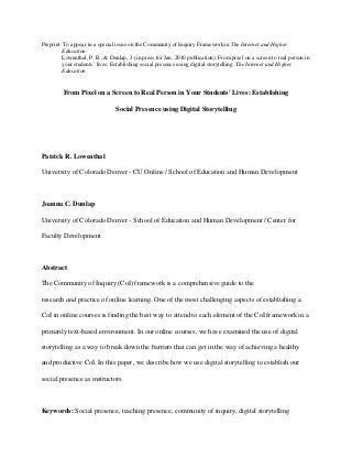 Preprint: To appear in a special issue on the Community of Inquiry Framework in The Internet and Higher 
Education. 
Lowenthal, P. R., & Dunlap, J. (in press for Jan. 2010 publication). From pixel on a screen to real person in 
your students’ lives: Establishing social presence using digital storytelling. The Internet and Higher 
Education. 
From Pixel on a Screen to Real Person in Your Students' Lives: Establishing 
Social Presence using Digital Storytelling 
Patrick R. Lowenthal 
University of Colorado Denver - CU Online / School of Education and Human Development 
Joanna C. Dunlap 
University of Colorado Denver - School of Education and Human Development / Center for 
Faculty Development 
Abstract 
The Community of Inquiry (CoI) framework is a comprehensive guide to the 
research and practice of online learning. One of the most challenging aspects of establishing a 
CoI in online courses is finding the best way to attend to each element of the CoI framework in a 
primarily text-based environment. In our online courses, we have examined the use of digital 
storytelling as a way to break down the barriers that can get in the way of achieving a healthy 
and productive CoI. In this paper, we describe how we use digital storytelling to establish our 
social presence as instructors. 
Keywords: Social presence, teaching presence, community of inquiry, digital storytelling 
 