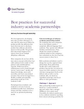 © 2014 Grant Thornton LLP | All rights reserved | U.S. member firm of Grant Thornton International Ltd
Best practices for successful
industry-academia partnerships
_________________________________________________________
Advisory Services thought leadership
The best approach to developing
innovative product offerings is to
start with the unmet need, define the
product profile that addresses that
need, then innovate to develop a
product that addresses all critical
aspects of that profile. The greatest
innovation leaps happen when
experts from across multiple
disciplines collaborate.
Most companies do not have all the
innovation concepts within their four
walls and must look outside to find
partners with multidisciplinary
expertise. While innovation
collaborations can be found through
various “open source” models, the
deepest knowledge, most easily
accessible, and most concentrated
resources that can be leveraged for a
flexible, scalable and repeatable
partnership model are in the
academic world.
Partnering between industry and
academia is not new; however,
established models have yielded few
returns and there continues to be a
need for an optimized partnering
model.
Current challenges of industry-
academia partnership models
The challenge that most companies
face is that industry speaks a
completely different language from
academia. They operate with different
timelines and milestones. Thus,
despite the numerous industry-
academia initiatives that companies
have embarked on, they have had few
success stories to show for it.
Both academia and industry need to
change the way they approach their
partnerships. Most partnership
models don’t yield commercial
products because they are narrow in
scope, have little structure in the way
of project management (both on the
industry side as well as on the
academic side), are based on
superficial partnerships, and do not
define or track performance.
Challenge 1: Approach
Many partnership models tend to be
based on a “search-and-find”
approach rather than a strategic
fulfillment of an unmet need.
Essentially, the industry partner goes
to the academic institution searching
their current technology portfolio for
 