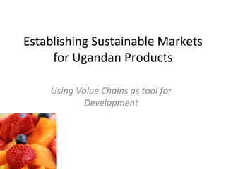 Establishing Sustainable Markets
for Ugandan Products
Using Value Chains as tool for
Development
 