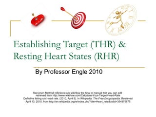 Establishing Target (THR) & Resting Heart States (RHR) By Professor Engle 2010 Karvonen Method reference c/o wikiHow the how to manual that you can edit  retrieved from http://www.wikihow.com/Calculate-Your-Target-Heart-Rate Definitive listing c/o Heart rate. (2010, April 9). In  Wikipedia, The Free Encyclopedia . Retrieved April 13, 2010, from http://en.wikipedia.org/w/index.php?title=Heart_rate&oldid=354975875 