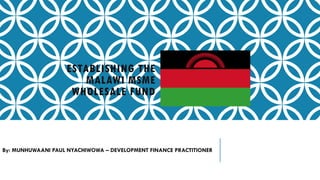 ESTABLISHING THE
MALAWI MSME
WHOLESALE FUND
By: MUNHUWAANI PAUL NYACHIWOWA – DEVELOPMENT FINANCE PRACTITIONER
 