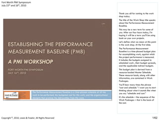 Fort Worth PMI Symposium
July 15th and 16th, 2010


                                                         Thank you all for coming to the work
                                                         shop today.
                                                         The title of the Work Shop title speaks
                                                         about the Performance Measurement
                                                         Baseline.
                                                         This may be a new term for some of
                                                         you. After our four hours today, I’m
                                                         hoping it will be a term you'll be using
                                                         back on your own projects.
                                                         Let’s define what we mean at this point
                                                         in the work shop. At the first slide.
                                                         The Performance Measurement
                                                         Baseline is a time-phased budget plan
                                                         for accomplishing work, against which
                                                         the project performance is measured.
                                                         It includes the budgets assigned to
                                                         scheduled work , their budget spreads,
                                                         and the applicable indirect budgets.
                                                         This budget plan is derived from a
                                                         resource loaded Master Schedule.
                                                         These resource loads, along with other
                                                         information, are contained in Work
                                                         Packages.
                                                         You’ll hear many times the phrase
                                                         “cost and schedule.” I want you to start
                                                         thinking about what it sounds like when
                                                         you say “schedule and cost.”
                                                         It’s the schedule – the sequence of the
                                                         Work Packages – that is the basis of
                                                         the cost.




Copyright ©, 2010, Lewis & Fowler, All Rights Reserved                                       1/62
 