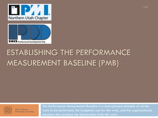 ESTABLISHING THE PERFORMANCE 
MEASUREMENT BASELINE (PMB) 
Glen B. Alleman 
Niwotridge Consulting 
1/40 
The Performance Measurement Baseline is a time–phased schedule of all the 
work to be performed, the budgeted cost for this work, and the organizational 
elements that produce the deliverables from this work. 
 