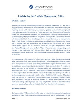 Establishing the Portfolio Management Office
What’s the problem?

PMOs (Programme/Project Management Offices) have typically evolved as a reaction to
project reporting informality, or, to be somewhat less charitable, what often was project
reporting chaos, with incomplete, inconsistent, typically spreadsheet-based project
reports being produced (erratically) by Project Managers and then collated, often under
duress, by the PMO to be massaged into an apparently consistent overall picture of
(subjective) project progress and their (subjective) delivery status. Occasionally this role
will be extended to include timesheet/cost reporting and/or resource management.
Such a PMO almost inevitably comes to be perceived by Project Managers as a ‘police
force’ hassling them for information and attempting to ‘catch them out’ if that
information is supplied late or it puts their project in a bad light. The perception within
the Project Management ranks is often, ‘Those who can project manage, do project
manage – and those who can’t join the PMO’. Such a PMO risks being cast in a
subservient, and yet adversarial, role that tempts Project Managers to ‘better’ it rather
than value it.

If the traditional PMO struggles to gain respect with the Project Manager community
what about its place in the IT Function as a whole? In almost every organisation (often
even in organisations where IT is absolutely central to the organisation’s business, such
as credit card companies and price comparison website companies) the IT Function is
widely perceived by the business as a ‘support group’ and managed as a ‘cost centre’
with all the ‘back office’, ‘overhead’ connotations that attach to that perception. Indeed
in many organisations the IT Function is best characterised as a ‘necessary evil’ as far as
senior management is concerned. In such a culture the PMO, which even the IT Function
itself may perceive as a ‘back office’ function, can struggle to make the case for its value
even within the IT Function let alone the business as a whole. When recession hits and
‘non-value-adding support groups’ are being targeted for closure in order to reduce
overhead costs this ‘back office of the back office’ can often be the first casualty.

What’s the solution?

So how must the PMO reposition itself in order to not only demonstrate its importance
and value to the IT Function and its Project Managers but also to demonstrate it to the
Page | 1                                                             ©Bestoutcome Limited 2011
 