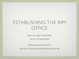ESTABLISHING THE RIM
       OFFICE
        HOW TO GET STARTED,
           HOW TO SUCCEED

         GEORGE GOLDSMITH
  IDC/KCI COMPLIANCE FORUM 9/17/08        
 