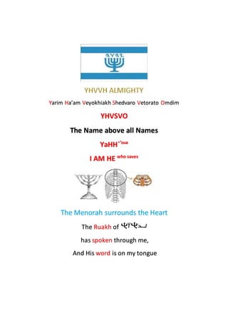 Yarim Ha’am Veyokhiakh Shedvaro Vetorato Omdim
YHVSVO
The Name above all Names
YaHH`’sua
I AM HE who saves
The Menorah surrounds the Heart
The Ruakh of
has spoken through me,
And His word is on my tongue
 