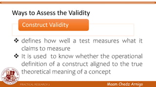 Construct Validity
 defines how well a test measures what it
claims to measure
 It is used to know whether the operational
definition of a construct aligned to the true
theoretical meaning of a concept
PRACTICAL RESEARCH 2 Maam Chedz Arnigo
Ways to Assess the Validity
 