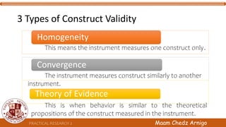 3 Types of Construct Validity
Homogeneity
Convergence
Theory of Evidence
PRACTICAL RESEARCH 2 Maam Chedz Arnigo
This means the instrument measures one construct only.
The instrument measures construct similarly to another
instrument.
This is when behavior is similar to the theoretical
propositions of the construct measured in the instrument.
 