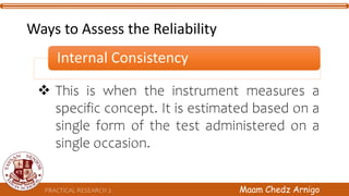 Ways to Assess the Reliability
Internal Consistency
PRACTICAL RESEARCH 2 Maam Chedz Arnigo
 This is when the instrument measures a
specific concept. It is estimated based on a
single form of the test administered on a
single occasion.
 