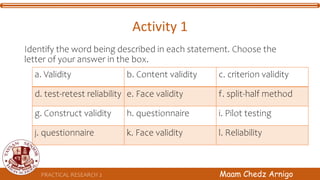 PRACTICAL RESEARCH 2 Maam Chedz Arnigo
Activity 1
Identify the word being described in each statement. Choose the
letter of your answer in the box.
a. Validity b. Content validity c. criterion validity
d. test-retest reliability e. Face validity f. split-half method
g. Construct validity h. questionnaire i. Pilot testing
j. questionnaire k. Face validity l. Reliability
 