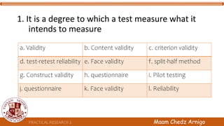 PRACTICAL RESEARCH 2 Maam Chedz Arnigo
1. It is a degree to which a test measure what it
intends to measure
a. Validity b. Content validity c. criterion validity
d. test-retest reliability e. Face validity f. split-half method
g. Construct validity h. questionnaire i. Pilot testing
j. questionnaire k. Face validity l. Reliability
 