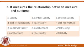 PRACTICAL RESEARCH 2 Maam Chedz Arnigo
2. It measures the relationship between measure
and outcome.
a. Validity b. Content validity c. criterion validity
d. test-retest reliability e. Face validity f. split-half method
g. Construct validity h. questionnaire i. Pilot testing
j. questionnaire k. Face validity l. Reliability
 