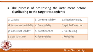 PRACTICAL RESEARCH 2 Maam Chedz Arnigo
3. The process of pre-testing the instrument before
distributing to the target respondents
a. Validity b. Content validity c. criterion validity
d. test-retest reliability e. Face validity f. split-half method
g. Construct validity h. questionnaire i. Pilot testing
j. questionnaire k. Face validity l. Reliability
 