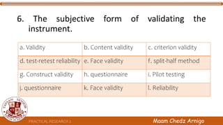 PRACTICAL RESEARCH 2 Maam Chedz Arnigo
6. The subjective form of validating the
instrument.
a. Validity b. Content validity c. criterion validity
d. test-retest reliability e. Face validity f. split-half method
g. Construct validity h. questionnaire i. Pilot testing
j. questionnaire k. Face validity l. Reliability
 