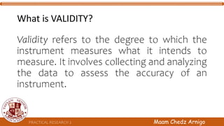 What is VALIDITY?
Validity refers to the degree to which the
instrument measures what it intends to
measure. It involves collecting and analyzing
the data to assess the accuracy of an
instrument.
PRACTICAL RESEARCH 2 Maam Chedz Arnigo
 