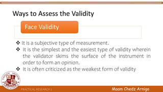 Face Validity
 It is a subjective type of measurement.
 It is the simplest and the easiest type of validity wherein
the validator skims the surface of the instrument in
order to form an opinion.
 It is often criticized as the weakest form of validity
PRACTICAL RESEARCH 2 Maam Chedz Arnigo
Ways to Assess the Validity
 