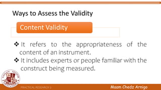  It refers to the appropriateness of the
content of an instrument.
 It includes experts or people familiar with the
construct being measured.
PRACTICAL RESEARCH 2 Maam Chedz Arnigo
Ways to Assess the Validity
Content Validity
 