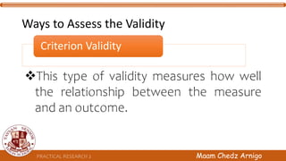 Criterion Validity
This type of validity measures how well
the relationship between the measure
and an outcome.
PRACTICAL RESEARCH 2 Maam Chedz Arnigo
Ways to Assess the Validity
 