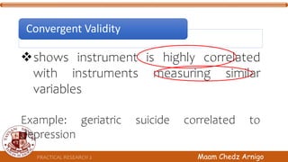 PRACTICAL RESEARCH 2 Maam Chedz Arnigo
shows instrument is highly correlated
with instruments measuring similar
variables
Example: geriatric suicide correlated to
depression
Convergent Validity
 