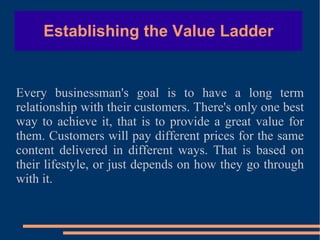 Establishing the Value Ladder Every businessman's goal is to have a long term relationship with their customers. There's only one best way to achieve it, that is to provide a great value for them. Customers will pay different prices for the same content delivered in different ways. That is based on their lifestyle, or just depends on how they go through with it. 