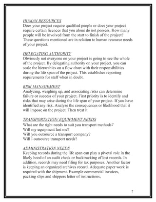 HUMAN RESOURCES
Does your project require qualified people or does your project
require certain licences that you alone do not possess. How many
people will be involved from the start to finish of the project?
These questions mentioned are in relation to human resource needs
of your project.

DELEGATING AUTHORITY
Obviously not everyone on your project is going to see the whole
of the project. By delegating authority on your project, you can
scale the hierarchies on a flow chart with their responsibilities
during the life span of the project. This establishes reporting
requirements for staff when in doubt.

RISK MANAGEMENT
Analyzing, weighing up, and associating risks can determine
failure or success of your project. First priority is to identify and
risks that may arise during the life span of your project. If you have
identified any risk. Analyse the consequences or likelihood that it
will impose on the project. Then treat it.

TRANSPORTATION/ EQUIPMENT NEEDS
What are the right needs to suit you transport methods？
Will my equipment last me?
Will you outsource a transport company?
Will I outsource transport needs?

ADMINISTRATION NEEDS
Keeping records during the life span can play a pivotal role in the
likely hood of an audit check or backtracking of lost records. In
addition, records may need filing for tax purposes. Another factor
is keeping an organized archives record. Adequate paper work is
required with the shipment. Example commercial invoices,
packing slips and shippers letter of instructions,


                                                                      2
 