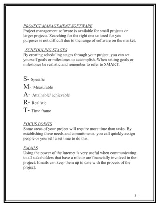 PROJECT MANAGEMENT SOFTWARE
Project management software is available for small projects or
larger projects. Searching for the right one tailored for you
purposes is not difficult due to the range of software on the market.

 SCHEDULING STAGES
By creating scheduling stages through your project, you can set
yourself goals or milestones to accomplish. When setting goals or
milestones be realistic and remember to refer to SMART.


S- Specific
M- Measurable
A- Attainable/ achievable
R- Realistic
T- Time frame
FOCUS POINTS
Some areas of your project will require more time than tasks. By
establishing these needs and commitments, you call quickly assign
people or yourself a set time to do this.

EMAILS
Using the power of the internet is very useful when communicating
to all stakeholders that have a role or are financially involved in the
project. Emails can keep them up to date with the process of the
project.




                                                                      3
 