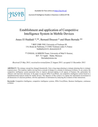 Available for free online at https://ojs.hh.se/

                                Journal of Intelligence Studies in Business 1 (2011) 87-96




                  Establishment and application of Competitive
                     Intelligence System in Mobile Devices
            Anass El Haddadi *,**, Bernard Dousset * and Ilham Berrada **
                                 * IRIT UMR 5505, University of Toulouse III
                           118, Route de Narbonne, F-31062 Toulouse cedex 9, France
                                         haddadi@irit.fr, dousset@irit.fr

                           ** ENSIAS, Al BIRONI Team, University of Med V-Souissi,
                                       B.P. 713 Agdal – Rabat, Morocco
                                              iberrada@ensias.ma

       Received 25 May 2011; received in revised form 22 August 2011; accepted 11 December 2011

ABSTRACT: The strategy concept has changed dramatically: from a long range planning to strategic planning then to strategic
responsiveness. This response implies moving from a concept of change to a concept of continuous evolution. In our context, the
competitive intelligence system presented aims to improve decision‐making in all aspects of business life, particularly for
offensive and innovative decisions. In the paper we present XPlor EveryWhere, our competitive intelligence system based on a
multidimensional analysis model for mobile devices. The objective of this system is to capture the information environment in
all dimensions of a decision problem, with the exploitation of information by analyzing the evolution of their interactions.

Keywords: Competitive Intelligence, competitive intelligence systems, XPlor EveryWhere, Business Intelligence, continuous
evolution
 